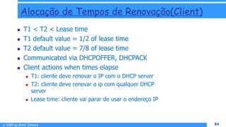 © 2009 by Almir Silveira 84
84
Alocação de Tempos de Renovação(Client)
 T1 < T2 < Lease time
 T1 default value = 1/2 of lease time
 T2 default value = 7/8 of lease time
 Communicated via DHCPOFFER, DHCPACK
 Client actions when times elapse
 T1: cliente deve renovar o IP com o DHCP server
 T2: cliente deve renovar o ip com qualquer DHCP
server
 Lease time: cliente vai parar de usar o endereço IP
 