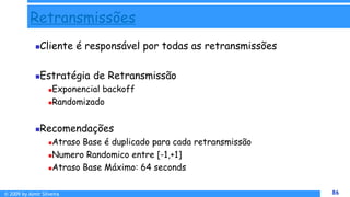© 2009 by Almir Silveira 86
86
Retransmissões
Cliente é responsável por todas as retransmissões
Estratégia de Retransmissão
Exponencial backoff
Randomizado
Recomendações
Atraso Base é duplicado para cada retransmissão
Numero Randomico entre [-1,+1]
Atraso Base Máximo: 64 seconds
 