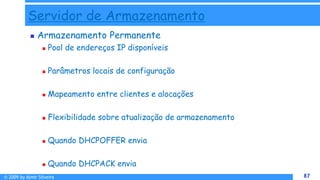 © 2009 by Almir Silveira 87
87
Servidor de Armazenamento
 Armazenamento Permanente
 Pool de endereços IP disponíveis
 Parâmetros locais de configuração
 Mapeamento entre clientes e alocações
 Flexibilidade sobre atualização de armazenamento
 Quando DHCPOFFER envia
 Quando DHCPACK envia
 