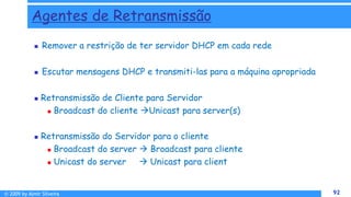 © 2009 by Almir Silveira 92
92
Agentes de Retransmissão
 Remover a restrição de ter servidor DHCP em cada rede
 Escutar mensagens DHCP e transmiti-las para a máquina apropriada
 Retransmissão de Cliente para Servidor
 Broadcast do cliente Unicast para server(s)
 Retransmissão do Servidor para o cliente
 Broadcast do server  Broadcast para cliente
 Unicast do server  Unicast para client
 