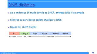 © 2009 by Almir Silveira 93
93
DNS dinâmico
 Se o endereço IP muda devido ao DHCP, entrada DNS fica errada
 Clientes ou servidores podem atualizar o DNS
 Opção 81: Client FQDN
81 Length Flags rcode1 rcode2 Name…
1 byte 1 byte “Length” bytes
 
