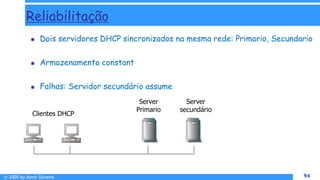 © 2009 by Almir Silveira 94
94
Reliabilitação
 Dois servidores DHCP sincronizados na mesma rede: Primario, Secundario
 Armazenamento constant
 Falhas: Servidor secundário assume
Server
secundário
Clientes DHCP
Server
Primario
 