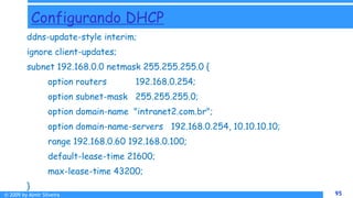© 2009 by Almir Silveira 95
95
Configurando DHCP
ddns-update-style interim;
ignore client-updates;
subnet 192.168.0.0 netmask 255.255.255.0 {
option routers 192.168.0.254;
option subnet-mask 255.255.255.0;
option domain-name "intranet2.com.br";
option domain-name-servers 192.168.0.254, 10.10.10.10;
range 192.168.0.60 192.168.0.100;
default-lease-time 21600;
max-lease-time 43200;
}
 