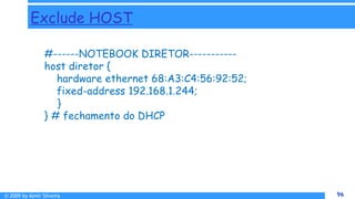 © 2009 by Almir Silveira 96
96
Exclude HOST
#------NOTEBOOK DIRETOR-----------
host diretor {
hardware ethernet 68:A3:C4:56:92:52;
fixed-address 192.168.1.244;
}
} # fechamento do DHCP
 