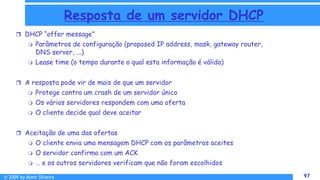 © 2009 by Almir Silveira 97
97
Resposta de um servidor DHCP
 DHCP “offer message”
 Parâmetros de configuração (proposed IP address, mask, gateway router,
DNS server, ...)
 Lease time (o tempo durante o qual esta informação é válida)
 A resposta pode vir de mais de que um servidor
 Protege contra um crash de um servidor único
 Os vários servidores respondem com uma oferta
 O cliente decide qual deve aceitar
 Aceitação de uma das ofertas
 O cliente envia uma mensagem DHCP com os parâmetros aceites
 O servidor confirma com um ACK
 … e os outros servidores verificam que não foram escolhidos
 