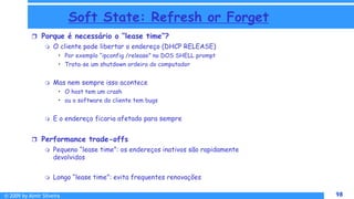 © 2009 by Almir Silveira 98
98
Soft State: Refresh or Forget
 Porque é necessário o “lease time”?
 O cliente pode libertar o endereço (DHCP RELEASE)
• Por exemplo “ipconfig /release” no DOS SHELL prompt
• Trata-se um shutdown ordeiro do computador
 Mas nem sempre isso acontece
• O host tem um crash
• ou o software do cliente tem bugs
 E o endereço ficaria afetado para sempre
 Performance trade-offs
 Pequeno “lease time”: os endereços inativos são rapidamente
devolvidos
 Longo “lease time”: evita frequentes renovações
 