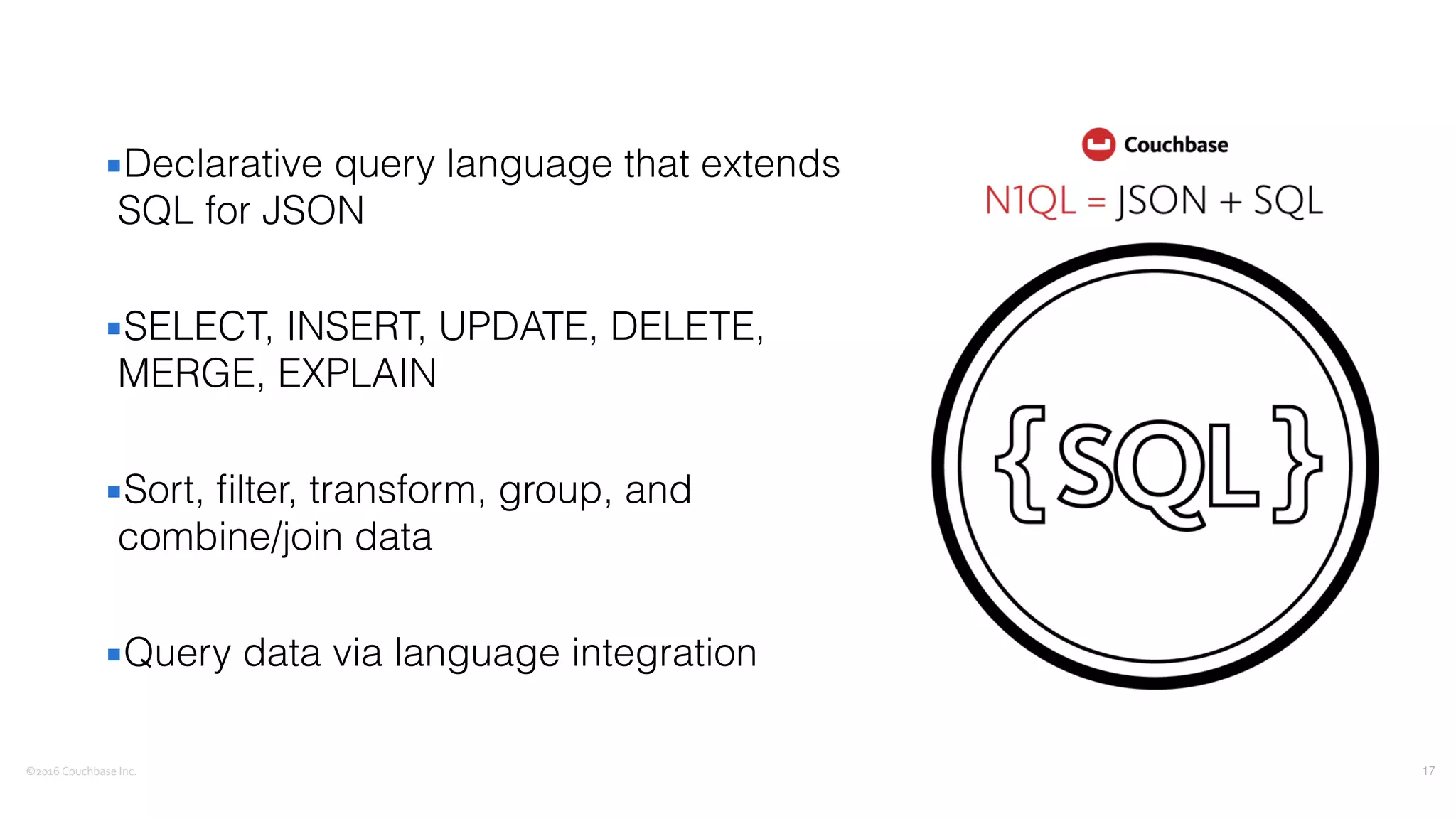 ©2016	
  Couchbase	
  Inc.
▪Declarative query language that extends
SQL for JSON
▪SELECT, INSERT, UPDATE, DELETE,
MERGE, EXPLAIN
▪Sort, ﬁlter, transform, group, and
combine/join data
▪Query data via language integration
17
 