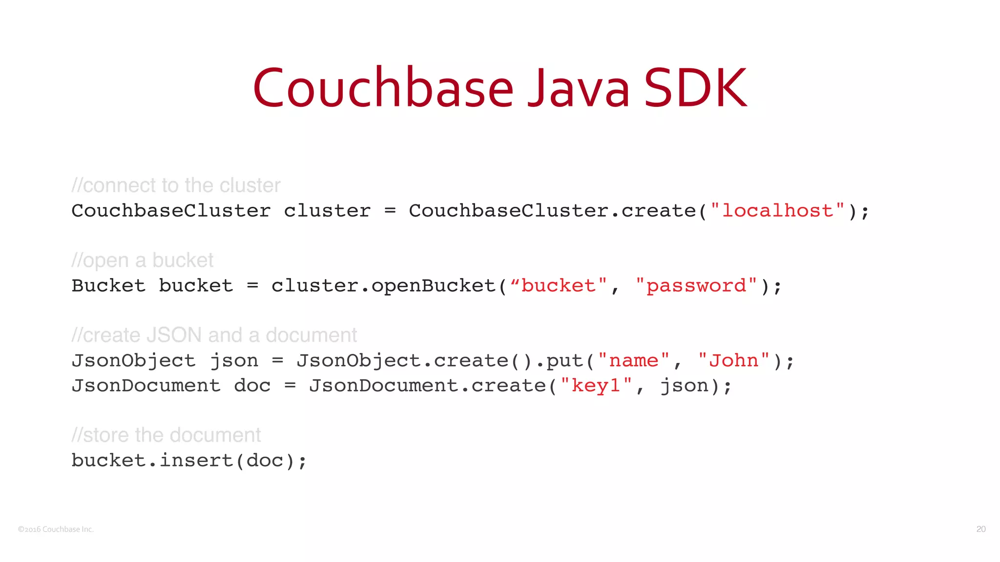 ©2016	
  Couchbase	
  Inc.
Couchbase	
  Java	
  SDK
//connect to the cluster
CouchbaseCluster cluster = CouchbaseCluster.create("localhost");
//open a bucket
Bucket bucket = cluster.openBucket(“bucket", "password");
//create JSON and a document
JsonObject json = JsonObject.create().put("name", "John");
JsonDocument doc = JsonDocument.create("key1", json);
//store the document
bucket.insert(doc);
20
 