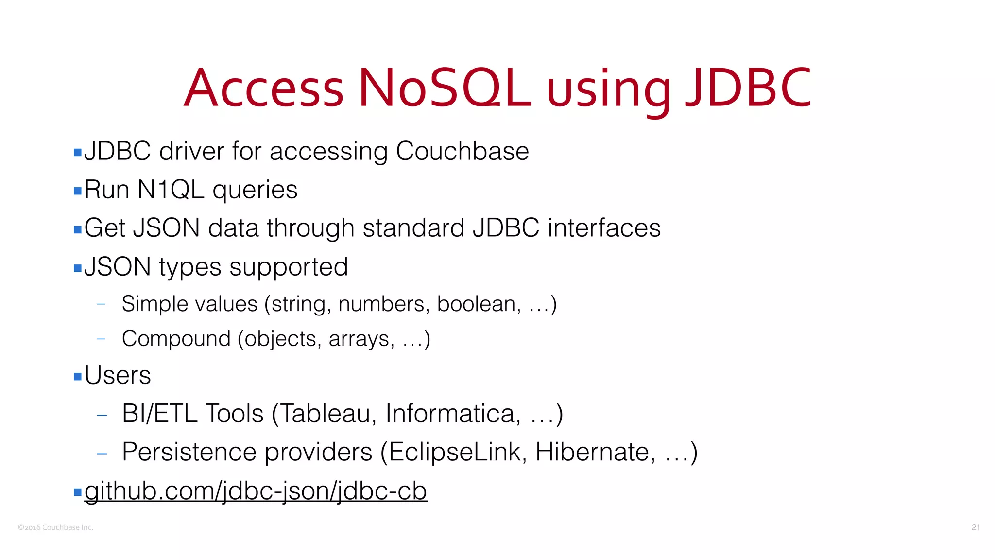 ©2016	
  Couchbase	
  Inc.
Access	
  NoSQL	
  using	
  JDBC
▪JDBC driver for accessing Couchbase
▪Run N1QL queries
▪Get JSON data through standard JDBC interfaces
▪JSON types supported
– Simple values (string, numbers, boolean, …)
– Compound (objects, arrays, …)
▪Users
– BI/ETL Tools (Tableau, Informatica, …)
– Persistence providers (EclipseLink, Hibernate, …)
▪github.com/jdbc-json/jdbc-cb
21
 