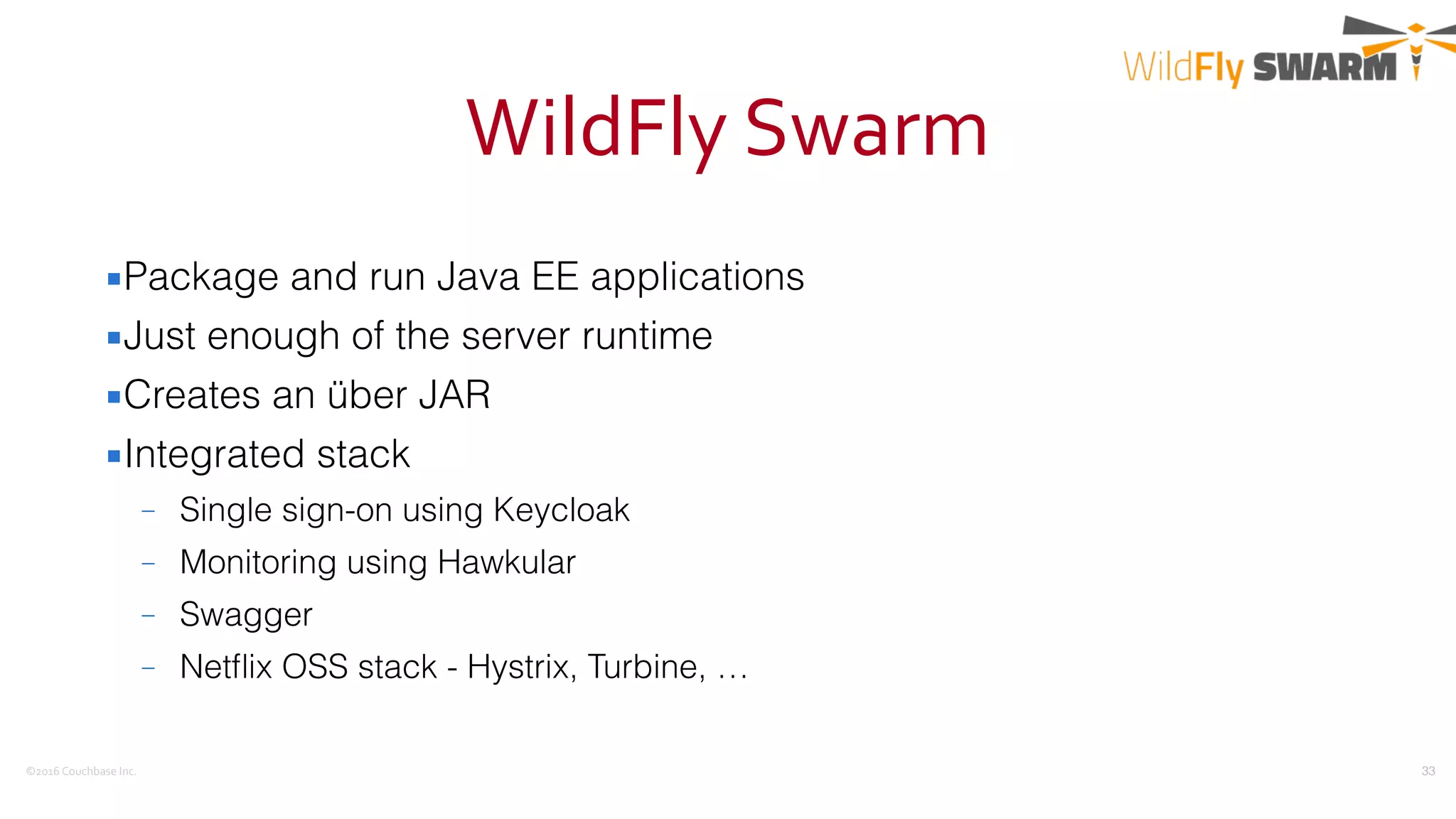 ©2016	
  Couchbase	
  Inc.
WildFly	
  Swarm
▪Package and run Java EE applications
▪Just enough of the server runtime
▪Creates an über JAR
▪Integrated stack
– Single sign-on using Keycloak
– Monitoring using Hawkular
– Swagger
– Netﬂix OSS stack - Hystrix, Turbine, …
33
 