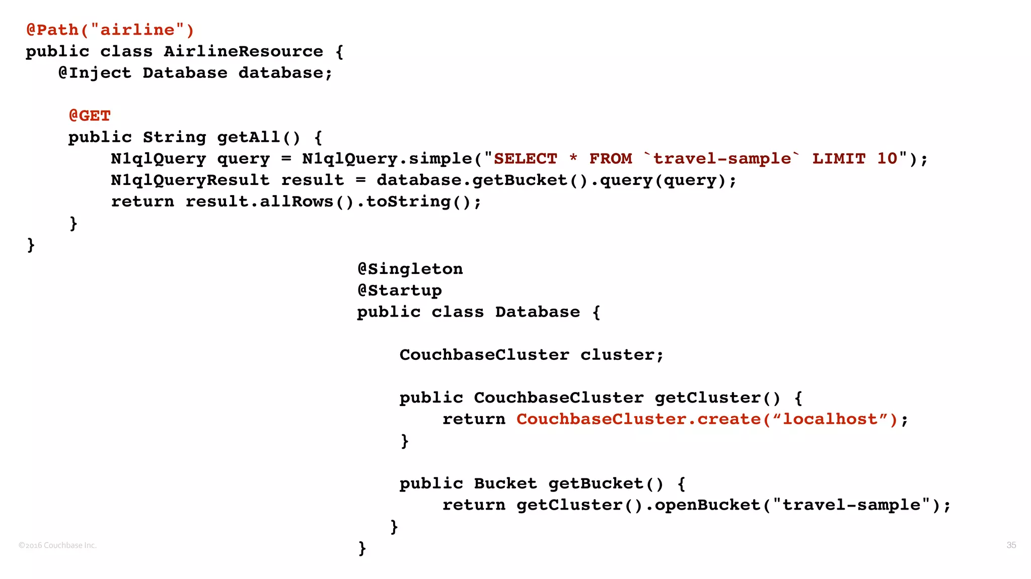 ©2016	
  Couchbase	
  Inc. 35
@Path("airline")
public class AirlineResource {
@Inject Database database;
@GET
public String getAll() {
N1qlQuery query = N1qlQuery.simple("SELECT * FROM `travel-sample` LIMIT 10");
N1qlQueryResult result = database.getBucket().query(query);
return result.allRows().toString();
}
}
@Singleton
@Startup
public class Database {
CouchbaseCluster cluster;
public CouchbaseCluster getCluster() {
return CouchbaseCluster.create(“localhost”);
}
public Bucket getBucket() {
return getCluster().openBucket("travel-sample");
}
}
 