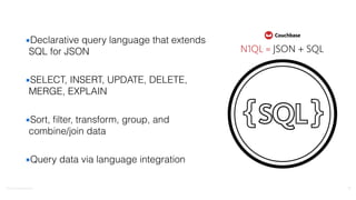 ©2016	
  Couchbase	
  Inc.
▪Declarative query language that extends
SQL for JSON
▪SELECT, INSERT, UPDATE, DELETE,
MERGE, EXPLAIN
▪Sort, ﬁlter, transform, group, and
combine/join data
▪Query data via language integration
17
 