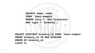 ©2016	
  Couchbase	
  Inc.
SELECT name, code 
FROM `beer-sample` 
WHERE city = 'San Francisco' 
AND type = 'brewery';
19
SELECT DISTINCT brewery_id FROM `beer-sample`
WHERE brewery_id IS NOT MISSING  
ORDER BY brewery_id
LIMIT 5;
 