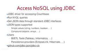 ©2016	
  Couchbase	
  Inc.
Access	
  NoSQL	
  using	
  JDBC
▪JDBC driver for accessing Couchbase
▪Run N1QL queries
▪Get JSON data through standard JDBC interfaces
▪JSON types supported
– Simple values (string, numbers, boolean, …)
– Compound (objects, arrays, …)
▪Users
– BI/ETL Tools (Tableau, Informatica, …)
– Persistence providers (EclipseLink, Hibernate, …)
▪github.com/jdbc-json/jdbc-cb
21
 
