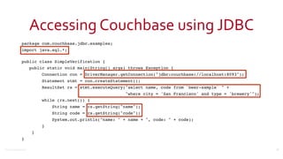 ©2016	
  Couchbase	
  Inc.
Accessing	
  Couchbase	
  using	
  JDBC
package com.couchbase.jdbc.examples;
import java.sql.*; 
public class SimpleVerification {
public static void main(String[] args) throws Exception {
Connection con = DriverManager.getConnection("jdbc:couchbase://localhost:8093");
Statement stmt = con.createStatement();
ResultSet rs = stmt.executeQuery("select name, code from `beer-sample` " +
"where city = 'San Francisco' and type = 'brewery'");
while (rs.next()) {
String name = rs.getString("name");
String code = rs.getString("code");
System.out.println("name: " + name + ", code: " + code);
}
}
}
23
 