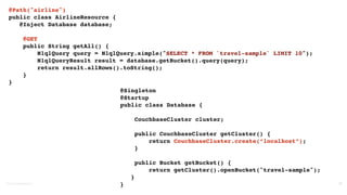 ©2016	
  Couchbase	
  Inc. 35
@Path("airline")
public class AirlineResource {
@Inject Database database;
@GET
public String getAll() {
N1qlQuery query = N1qlQuery.simple("SELECT * FROM `travel-sample` LIMIT 10");
N1qlQueryResult result = database.getBucket().query(query);
return result.allRows().toString();
}
}
@Singleton
@Startup
public class Database {
CouchbaseCluster cluster;
public CouchbaseCluster getCluster() {
return CouchbaseCluster.create(“localhost”);
}
public Bucket getBucket() {
return getCluster().openBucket("travel-sample");
}
}
 