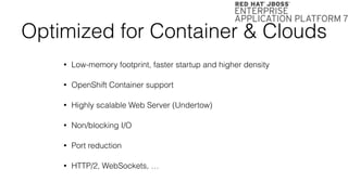 Optimized for Container & Clouds
• Low-memory footprint, faster startup and higher density
• OpenShift Container support
• Highly scalable Web Server (Undertow)
• Non/blocking I/O
• Port reduction
• HTTP/2, WebSockets, …
 