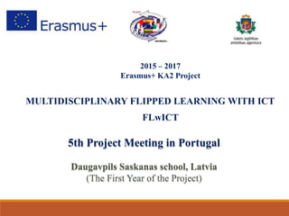 2015 – 2017
Erasmus+ KA2 Project
MULTIDISCIPLINARY FLIPPED LEARNING WITH ICT
FLwICT
5th Project Meeting in Portugal
Daugavpils Saskanas school, Latvia
(The First Year of the Project)
 
