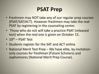 PSAT Prep
• Freshmen may NOT take any of our regular prep courses
(PSAT/SAT/ACT). However freshmen may take the real
PSAT by registering in the counseling center.
• Those who do not will take a practice PSAT (released
test) when the real one is given on October 15.
• 10th – PSAT Test
• Students register for the SAT and ACT online
• National Merit Test Prep – We have elite, by invitation-
only courses for freshman (Future Scholars) and
sophomores (National Merit Prep Course).
 