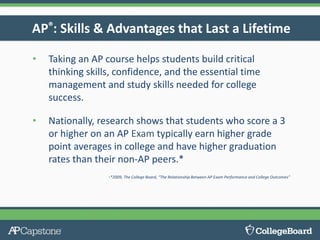 AP®: Skills & Advantages that Last a Lifetime
• Taking an AP course helps students build critical
thinking skills, confidence, and the essential time
management and study skills needed for college
success.
• Nationally, research shows that students who score a 3
or higher on an AP Exam typically earn higher grade
point averages in college and have higher graduation
rates than their non-AP peers.*
•*2009, The College Board, “The Relationship Between AP Exam Performance and College Outcomes"
 