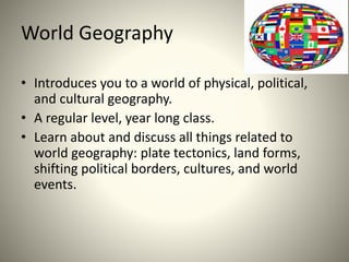 World Geography
• Introduces you to a world of physical, political,
and cultural geography.
• A regular level, year long class.
• Learn about and discuss all things related to
world geography: plate tectonics, land forms,
shifting political borders, cultures, and world
events.
 