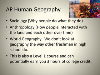 AP Human Geography
• Sociology (Why people do what they do)
• Anthropology (How people interacted with
the land and each other over time)
• World Geography. We don’t look at
geography the way other freshman in high
school do.
• This is also a Level 1 course and can
potentially earn you 3 hours of college credit.
 