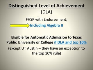 Distinguished Level of Achievement
(DLA)
FHSP with Endorsement,
Including Algebra II
Eligible for Automatic Admission to Texas
Public University or College if DLA and top 10%
(except UT Austin – they have an exception to
the top 10% rule)
 