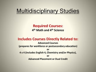 Multidisciplinary Studies
Required Courses:
4th Math and 4th Science
Includes Courses Directly Related to:
Advanced Courses
(prepares for workforce or postsecondary education)
or
4 x 4 (includes English 4, Chemistry and/or Physics),
or
Advanced Placement or Dual Credit
 
