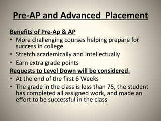 Pre-AP and Advanced Placement
Benefits of Pre-Ap & AP
• More challenging courses helping prepare for
success in college
• Stretch academically and intellectually
• Earn extra grade points
Requests to Level Down will be considered:
• At the end of the first 6 Weeks
• The grade in the class is less than 75, the student
has completed all assigned work, and made an
effort to be successful in the class
 