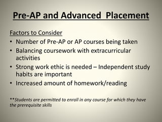 Pre-AP and Advanced Placement
Factors to Consider
• Number of Pre-AP or AP courses being taken
• Balancing coursework with extracurricular
activities
• Strong work ethic is needed – Independent study
habits are important
• Increased amount of homework/reading
**Students are permitted to enroll in any course for which they have
the prerequisite skills
 