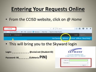 Entering Your Requests Online
• From the CCISD website, click on @ Home
• This will bring you to the Skyward login
Login: _ _ _ _ _ _ _ _ _ _ @ccisd.net (Student ID)
Password: 00_ _ _ _ _ _ (Cafeteria PIN)
 