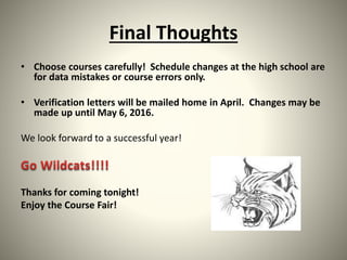 Final Thoughts
• Choose courses carefully! Schedule changes at the high school are
for data mistakes or course errors only.
• Verification letters will be mailed home in April. Changes may be
made up until May 6, 2016.
We look forward to a successful year!
Thanks for coming tonight!
Enjoy the Course Fair!
 