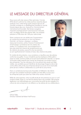 Robert Half | Etude de rémunérations 2016roberthalf.fr 3
LE MESSAGE DU DIRECTEUR GÉNÉRAL
Nous avons enfin des raisons d’être optimistes ! L’année
2016 devrait confirmer les ondes positives ressenties depuis
quelques mois. Il était temps après presque sept ans de
morosité mondiale et un affaiblissement sensible du marché
français depuis deux ans. Aujourd’hui, l’environnement
international est favorable. Des facteurs exogènes
impactent avantageusement notre économie nationale,
avec une légère reprise des salaires réels. Les analystes
prévoient un PIB autour de 1,6% pour cette année.
Notre croissance est une réalité avec l’augmentation
du nombre de recrutements sur tous nos secteurs
d’activité : en finance « classique », juridique,
ressources humaines, achats, finance d’investissement
et technologie. La tendance est à la création de
postes. Il y a quelques mois, nous enregistrions à
peu près autant de missions de remplacements que
de créations de postes, aujourd’hui les recrutements
se sont significativement inversés en faveur des créations de postes.
En matière de rémunération, nous constatons un équilibre avec des salaires
conformes aux grilles. Ce qui n‘empêche pas les employeurs d‘être prêts à
payer la rareté. Certains profils se trouvent particulièrement valorisés. La reprise
annoncée et déjà ressentie doit motiver les entreprises à se rendre toujours
plus attrayantes. Tous les indicateurs d’un recrutement plus ajusté sont déjà
visibles. Les candidats pouvant bénéficier de davantage d’opportunités et de
contre-offres cette année, les entreprises doivent se soucier d‘une éventuelle
perte de leurs meilleurs collaborateurs au profit de la concurrence.
Dans un contexte économique plus favorable, la fidélisation des talents
et le gain de candidats hautement qualifiés sont des défis cruciaux pour
les entreprises quels que soient leur taille et leur secteur d’activité.
Reflet de notre expertise, notre nouvelle étude de rémunérations se veut un outil
simple et fiable, basé sur une liste de salaires fixes et de variables. Elle propose
également une méthodologie pour reconnaître les profils les plus adaptés à la
culture de votre entreprise et une réflexion sur les salaires de vos collaborateurs.
Olivier Gélis,
Directeur Général de Robert Half France
 