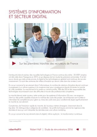 Robert Half | Etude de rémunérations 2016roberthalf.fr 30
SYSTÈMES D’INFORMATION
ET SECTEUR DIGITAL
L‘embauche dans le secteur des nouvelles technologies en France continue de croître : 35 000* emplois
ont été créés dans l’hexagone en 2015 ce qui dépasse de loin toutes les prévisions annoncées. Il ne fait
aucun doute que cette année encore, le digital et les technologies en général vont continuer de recruter
massivement. Ce sont des centaines de milliers d’emplois qui seront créés dans les années à venir.
En ce qui concerne le recrutement dans l’informatique, le nombre de créations d’emplois devrait continuer
à progresser à un rythme supérieur à la moyenne avec pour conséquence directe d’orienter le marché
du côté candidats. Le marché tend à la rareté sur certains profils, 78% des DSI et des responsables des
technologies reconnaissant avoir des difficultés à trouver des professionnels compétents.
Le marché devrait rester soutenu cette année pour les systèmes d’information (SI) avec une exigence
client sur des profils capables d’assurer la maîtrise des coûts des projets. Les entreprises sont incitées à
internaliser les compétences pour gérer au mieux les coûts avec pour corollaire de doper significativement
le marché du recrutement.
Compte tenu de l’évolution rapide du marché, de nouveaux métiers émergent, notamment dans le
big data. On distingue deux catégories de candidats : les profils techniques comme les ingénieurs des
données et ceux qui vont interpréter les données avec une culture marketing.
En ce qui concerne les recrutements dans le digital, même euphorie : la transformation numérique
* Syntec numérique 2015.
Sur les premières marches des recruteurs de France
 
