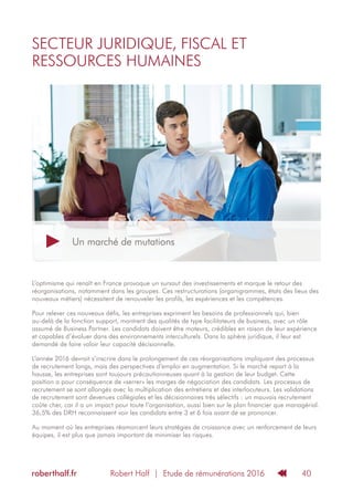Robert Half | Etude de rémunérations 2016roberthalf.fr 40
L’optimisme qui renaît en France provoque un sursaut des investissements et marque le retour des
réorganisations, notamment dans les groupes. Ces restructurations (organigrammes, états des lieux des
nouveaux métiers) nécessitent de renouveler les profils, les expériences et les compétences.
Pour relever ces nouveaux défis, les entreprises expriment les besoins de professionnels qui, bien
au-delà de la fonction support, montrent des qualités de type facilitateurs de business, avec un rôle
assumé de Business Partner. Les candidats doivent être moteurs, crédibles en raison de leur expérience
et capables d’évoluer dans des environnements interculturels. Dans la sphère juridique, il leur est
demandé de faire valoir leur capacité décisionnelle.
L’année 2016 devrait s’inscrire dans le prolongement de ces réorganisations impliquant des processus
de recrutement longs, mais des perspectives d’emploi en augmentation. Si le marché repart à la
hausse, les entreprises sont toujours précautionneuses quant à la gestion de leur budget. Cette
position a pour conséquence de «serrer» les marges de négociation des candidats. Les processus de
recrutement se sont allongés avec la multiplication des entretiens et des interlocuteurs. Les validations
de recrutement sont devenues collégiales et les décisionnaires très sélectifs : un mauvais recrutement
coûte cher, car il a un impact pour toute l’organisation, aussi bien sur le plan financier que managérial.
36,5% des DRH reconnaissent voir les candidats entre 3 et 6 fois avant de se prononcer.
Au moment où les entreprises réamorcent leurs stratégies de croissance avec un renforcement de leurs
équipes, il est plus que jamais important de minimiser les risques.
SECTEUR JURIDIQUE, FISCAL ET
RESSOURCES HUMAINES
Un marché de mutations
 