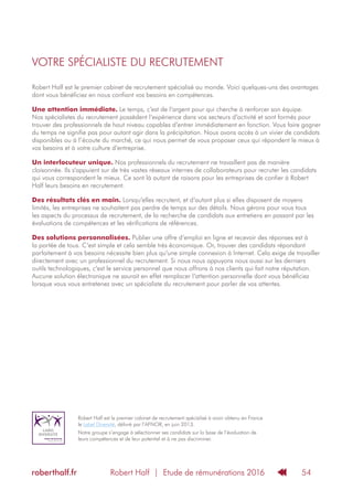 Robert Half | Etude de rémunérations 2016roberthalf.fr 54
Robert Half est le premier cabinet de recrutement spécialisé au monde. Voici quelques-uns des avantages
dont vous bénéficiez en nous confiant vos besoins en compétences.
Une attention immédiate. Le temps, c’est de l‘argent pour qui cherche à renforcer son équipe.
Nos spécialistes du recrutement possèdent l‘expérience dans vos secteurs d’activité et sont formés pour
trouver des professionnels de haut niveau capables d‘entrer immédiatement en fonction. Vous faire gagner
du temps ne signifie pas pour autant agir dans la précipitation. Nous avons accès à un vivier de candidats
disponibles ou à l’écoute du marché, ce qui nous permet de vous proposer ceux qui répondent le mieux à
vos besoins et à votre culture d‘entreprise.
Un interlocuteur unique. Nos professionnels du recrutement ne travaillent pas de manière
cloisonnée. Ils s‘appuient sur de très vastes réseaux internes de collaborateurs pour recruter les candidats
qui vous correspondent le mieux. Ce sont là autant de raisons pour les entreprises de confier à Robert
Half leurs besoins en recrutement.
Des résultats clés en main. Lorsqu‘elles recrutent, et d‘autant plus si elles disposent de moyens
limités, les entreprises ne souhaitent pas perdre de temps sur des détails. Nous gérons pour vous tous
les aspects du processus de recrutement, de la recherche de candidats aux entretiens en passant par les
évaluations de compétences et les vérifications de références.
Des solutions personnalisées. Publier une offre d‘emploi en ligne et recevoir des réponses est à
la portée de tous. C‘est simple et cela semble très économique. Or, trouver des candidats répondant
parfaitement à vos besoins nécessite bien plus qu‘une simple connexion à Internet. Cela exige de travailler
directement avec un professionnel du recrutement. Si nous nous appuyons nous aussi sur les derniers
outils technologiques, c‘est le service personnel que nous offrons à nos clients qui fait notre réputation.
Aucune solution électronique ne saurait en effet remplacer l‘attention personnelle dont vous bénéficiez
lorsque vous vous entretenez avec un spécialiste du recrutement pour parler de vos attentes.
VOTRE SPÉCIALISTE DU RECRUTEMENT
Robert Half est le premier cabinet de recrutement spécialisé à avoir obtenu en France
le Label Diversité, délivré par l’AFNOR, en juin 2013.
Notre groupe s’engage à sélectionner ses candidats sur la base de l’évaluation de
leurs compétences et de leur potentiel et à ne pas discriminer.
 