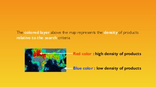 The colored layer above the map represents the density of products
relative to the search criteria
Blue color : low densit...