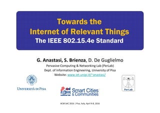 Towards the
Internet of Relevant Things
The IEEE 802.15.4e Standard
Towards the
Internet of Relevant Things
The IEEE 802.15.4e Standard
PerLab
G. Anastasi, S. Brienza, D. De Guglielmo
Pervasive Computing & Networking Lab (PerLab)
Dept. of Information Engineering, University of Pisa
Website: www.iet.unipi.it/~anastasi/
ACM SAC 2016 | Pisa, Italy, April 4‐8, 2016
 