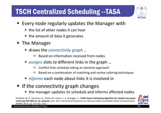 PerLab
Towards the Internet of Relevant Things 100
TSCH Centralized Scheduling --TASA
 Every node regularly updates the Manager with
 the list of other nodes it can hear 
 the amount of data it generates
 The Manager 
 draws the connectivity graph …
 Based on information received from nodes
 assigns slots to different links in the graph …
 Conflict‐free schedule taking an iterative approach
 Based on a combination of matching and vertex coloring techniques
 informs each node about links it is involved in 
 If the connectivity graph changes
 the manager updates its schedule and informs affected nodes
Palattella, M. R., Accettura, N., Dohler, M., Grieco, L. A., & Boggia, G., Traffic Aware Scheduling Algorithm for reliable low‐power 
multi‐hop IEEE 802.15. 4e networks, Proc. IEEE  International Symposium on Personal Indoor and Mobile Radio Communications 
(PIMRC 2012), pp. 327‐332, 2012
 