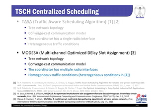 PerLab
Towards the Internet of Relevant Things 101
TSCH Centralized Scheduling
 TASA (Traffic Aware Scheduling Algorithm) [1] [2]
 Tree network topology
 Converge‐cast communication model
 The coordinator has a single radio interface
 Heterogeneous traffic conditions
 MODESA (Multi‐channel Optimized DElay Slot Assignment) [3]
 Tree network topology
 Converge‐cast communication model
 The coordinator has multiple radio interfaces
 Homogeneous traffic conditions (heterogeneous conditions in [4])
[1]  M.R. Palattella, N. Accettura, M. Dohler, L.A. Grieco, G. Boggia, Traffic Aware Scheduling Algorithm for reliable low‐power multi‐hop IEEE 
802.15.4e networks,  Proc. IEEE Int’l Symposium on Personal Indoor and Mobile Radio Communications (PIMRC 2012), Sept. 12, 2012
[2]  M.R. Palattella, N. Accettura, L.A. Grieco, G. Boggia, M. Dohler, T. Engel. On Optimal Scheduling in Duty‐Cycled Industrial IoT Applications 
Using IEEE802.15.4e TSCH, IEEE Sensors Journal, Vol. 13, N. 10, pp. 3655‐3666, October 2013
[3]  R. Soua, P. Minet, E. Livolant, MODESA: An optimized multichannel slot assignment for raw data convergecast in wireless sensor 
networks, Proc. IEEE International Performance Computing and Communications Conference (IPCCC 2012), Dec. 1‐3, 2012
[4]  RSoua, E. Livolant, P. Minet,  MUSIKA: A multichannel multi‐sink data gathering algorithm in wireless sensor networks, Proc. 
International Wireless Communications and Mobile Computing Conference (IWCMC 2013), July 1‐5, 2013
 