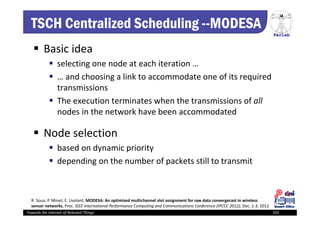 PerLab
Towards the Internet of Relevant Things 102
TSCH Centralized Scheduling --MODESA
 Basic idea
 selecting one node at each iteration … 
 … and choosing a link to accommodate one of its required 
transmissions 
 The execution terminates when the transmissions of all
nodes in the network have been accommodated 
 Node selection 
 based on dynamic priority 
 depending on the number of packets still to transmit
R. Soua, P. Minet, E. Livolant, MODESA: An optimized multichannel slot assignment for raw data convergecast in wireless 
sensor networks, Proc. IEEE International Performance Computing and Communications Conference (IPCCC 2012), Dec. 1‐3, 2012
 