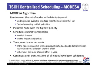 PerLab
Towards the Internet of Relevant Things 103
TSCH Centralized Scheduling --MODESA
MODESA Algorithm
Iterates over the set of nodes with data to transmit 
 and having an available interface with their parent in that slot
 Sorted according to their priorities
 Picks the node with the highest priority 
 Schedules its first transmission 
 on that timeslot
 on the first channel offset 
 Then, selects another node
 If the node is in conflict with a previously scheduled node its transmission 
is allocated on a different channel offset 
 otherwise, the same channel offset is used 
 Continues until transmissions of all nodes have been scheduled 
R. Soua, P. Minet, E. Livolant, MODESA: An optimized multichannel slot assignment for raw data convergecast in wireless 
sensor networks, Proc. IEEE International Performance Computing and Communications Conference (IPCCC 2012), Dec. 1‐3, 2012
 