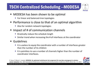 PerLab
Towards the Internet of Relevant Things 104
TSCH Centralized Scheduling --MODESA
 MODESA has been shown to be optimal 
 For linear and balanced‐tree topologies
 Performance is close to that of an optimal algorithm
 Also for random network topologies 
 Impact of # of communication channels 
 Drastically reduce the schedule length
 Similar trend when increasing the # of interfaces at the coordinator
 Guidelines
 It is useless to equip the coordinator with a number of interfaces greater 
than the number of its children
 It is pointless to use a number of channels higher than the number of 
coordinator interfaces.
R. Soua, P. Minet, E. Livolant, MODESA: An optimized multichannel slot assignment for raw data convergecast in wireless 
sensor networks, Proc. IEEE International Performance Computing and Communications Conference (IPCCC 2012), Dec. 1‐3, 2012
 