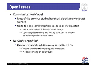 PerLab
Towards the Internet of Relevant Things 108
Open Issues
 Communication Model
 Most of the previous studies have considered a convergecast 
scenario
 Node‐to‐node communication needs to be investigated
 In the perspective of the Internet of Things
 Lightweight scheduling and routing solutions for quickly 
establishing node‐to‐node paths
 Network Formation
 Currently available solutions may be inefficient for
 Mobile Objects  Frequent joins and leaves
 Nodes operating on a duty cycle
 