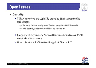 PerLab
Towards the Internet of Relevant Things 109
Open Issues
 Security
 TDMA networks are typically prone to Selective Jamming 
(SJ) attacks
 An attacker can easily identify slots assigned to victim node
 and destroy all communications by that node
 Frequency Hopping and Secure Beacons should make TSCH 
networks more secure
 How robust is a TSCH network against SJ attacks? 
 