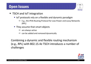PerLab
Towards the Internet of Relevant Things 110
Open Issues
 TSCH and IoT integration
 IoT protocols rely on a flexible and dynamic paradigm
 E.g., the IPV6 Routing Protocol for Low‐Power and Lossy Networks 
(RPL)
 They assume that smart objects 
 are always active 
 can be added and removed dynamically
Combining a dynamic and flexible routing mechanism 
(e.g., RPL) with 802.15.4e TSCH introduces a number of 
challenges
 