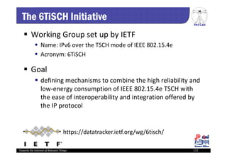 PerLab
Towards the Internet of Relevant Things 112
The 6TiSCH Initiative
 Working Group set up by IETF
 Name: IPv6 over the TSCH mode of IEEE 802.15.4e
 Acronym: 6TiSCH
 Goal
 defining mechanisms to combine the high reliability and 
low‐energy consumption of IEEE 802.15.4e TSCH with 
the ease of interoperability and integration offered by 
the IP protocol
https://datatracker.ietf.org/wg/6tisch/
 