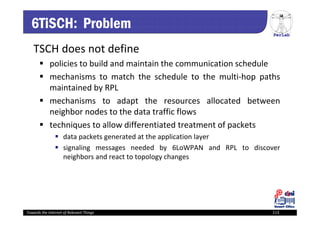 PerLab
Towards the Internet of Relevant Things 113
6TiSCH: Problem
TSCH does not define
 policies to build and maintain the communication schedule
 mechanisms to match the schedule to the multi‐hop paths
maintained by RPL
 mechanisms to adapt the resources allocated between
neighbor nodes to the data traffic flows
 techniques to allow differentiated treatment of packets
 data packets generated at the application layer
 signaling messages needed by 6LoWPAN and RPL to discover
neighbors and react to topology changes
 