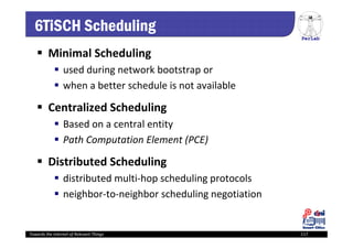 PerLab
Towards the Internet of Relevant Things 117
6TiSCH Scheduling
 Minimal Scheduling
 used during network bootstrap or
 when a better schedule is not available
 Centralized Scheduling
 Based on a central entity
 Path Computation Element (PCE)
 Distributed Scheduling
 distributed multi‐hop scheduling protocols
 neighbor‐to‐neighbor scheduling negotiation
 