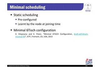 PerLab
Towards the Internet of Relevant Things 118
Minimal scheduling
 Static scheduling
 Pre‐configured
 Learnt by the node at joining time
 Minimal 6Tisch configuration
X. Vilajosana and K. Pister, “Minimal 6TiSCH Configuration, draft‐ietf‐6tisch‐
minimal‐00”, IETF, Fremont, CA, USA, 2013
 